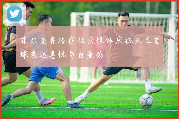 菲尔克鲁格在社交媒体庆祝米兰首球表达喜悦与自豪感