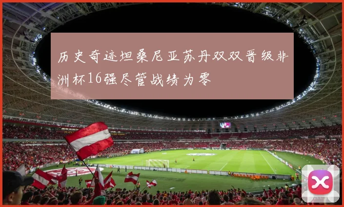 历史奇迹坦桑尼亚苏丹双双晋级非洲杯16强尽管战绩为零