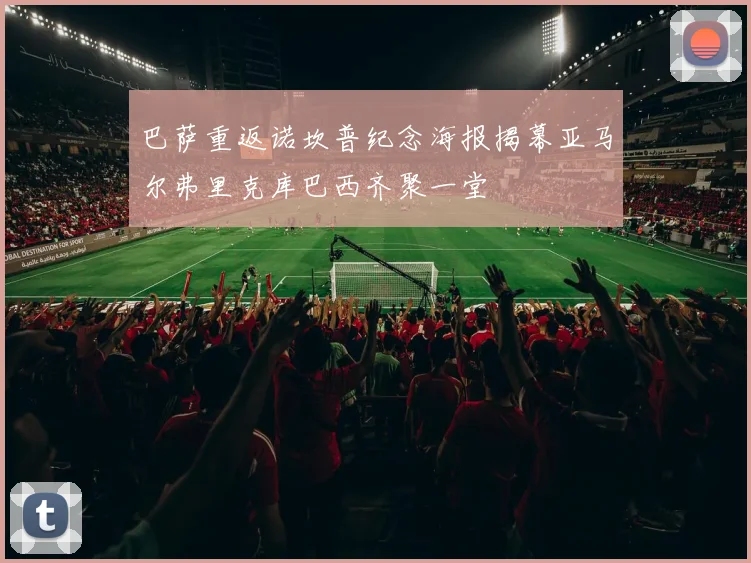 巴萨重返诺坎普纪念海报揭幕亚马尔弗里克库巴西齐聚一堂