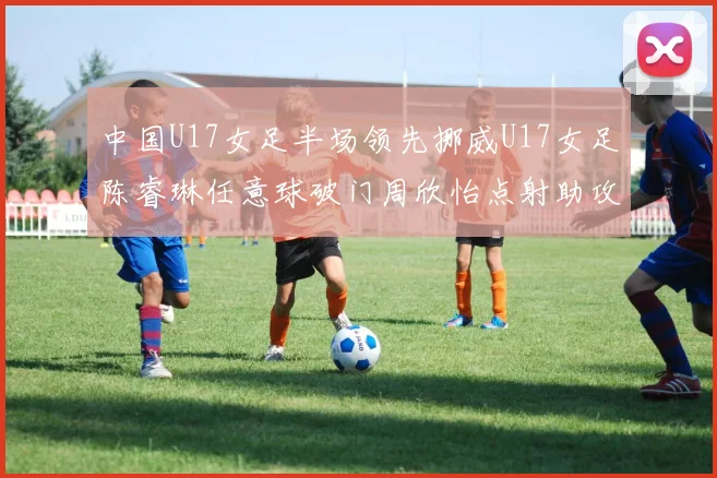中国U17女足半场领先挪威U17女足陈睿琳任意球破门周欣怡点射助攻