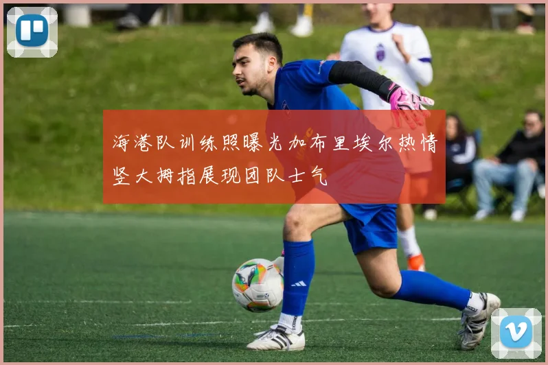 海港队训练照曝光加布里埃尔热情竖大拇指展现团队士气
