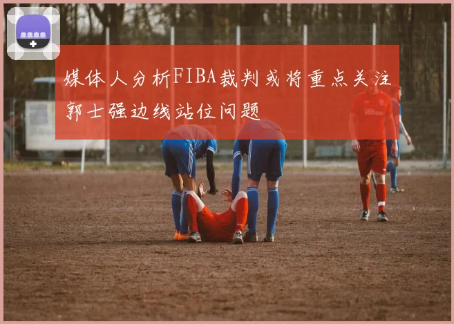 媒体人分析FIBA裁判或将重点关注郭士强边线站位问题
