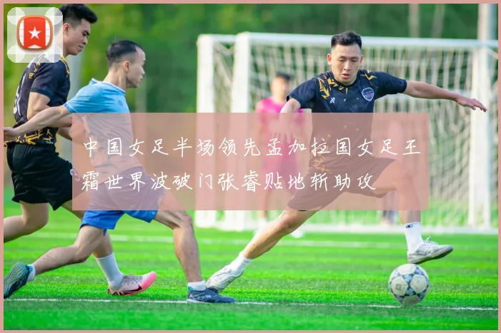 中国女足半场领先孟加拉国女足王霜世界波破门张睿贴地斩助攻