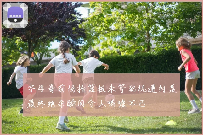字母哥前场抢篮板未等犯规遭封盖最终绝杀瞬间令人唏嘘不已