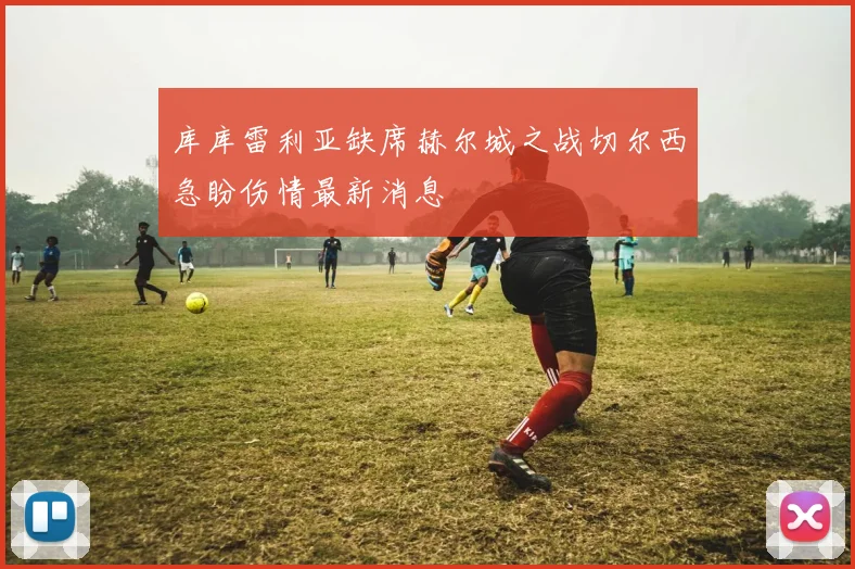 库库雷利亚缺席赫尔城之战切尔西急盼伤情最新消息