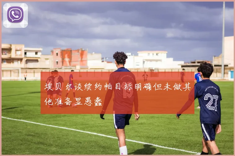 埃贝尔谈续约帕目标明确但未做其他准备显愚蠢