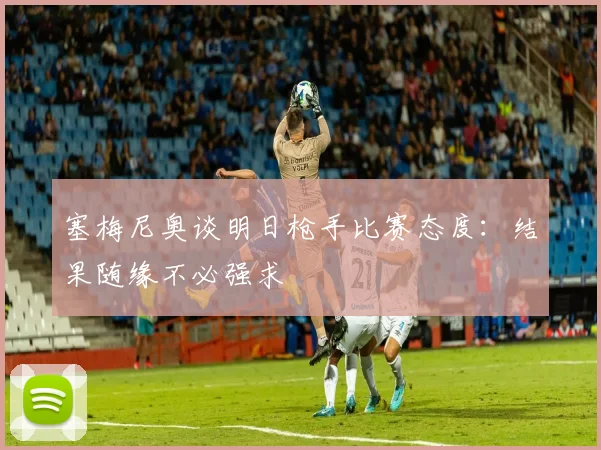 塞梅尼奥谈明日枪手比赛态度：结果随缘不必强求