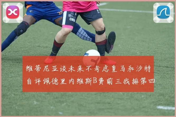 维蒂尼亚谈未来不考虑皇马和沙特自评佩德里内维斯B费前三我排第四