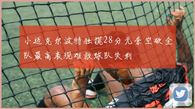 小迈克尔波特独揽28分无奈空砍全队最高表现难救球队失利