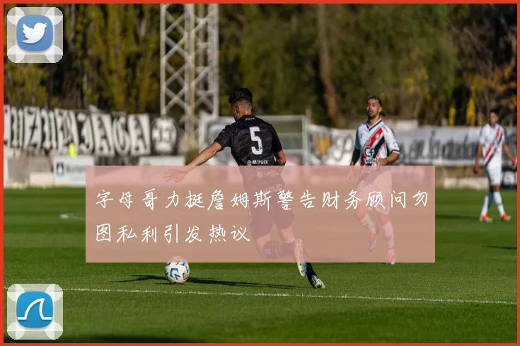 字母哥力挺詹姆斯警告财务顾问勿图私利引发热议