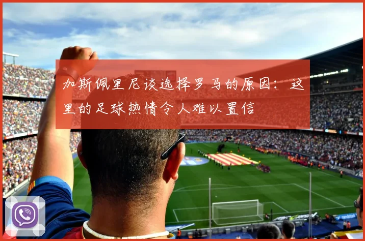 加斯佩里尼谈选择罗马的原因：这里的足球热情令人难以置信