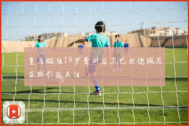 皇马瞄准19岁青训后卫巴尔德佩尼亚斯引发关注