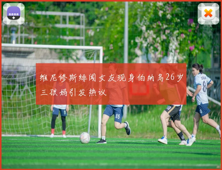 维尼修斯绯闻女友现身伯纳乌26岁三孩妈引发热议