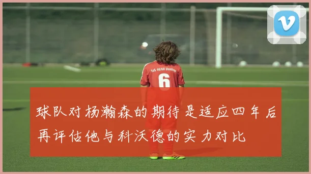 球队对杨瀚森的期待是适应四年后再评估他与科沃德的实力对比