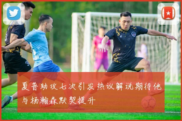 夏普助攻七次引发热议解说期待他与杨瀚森默契提升