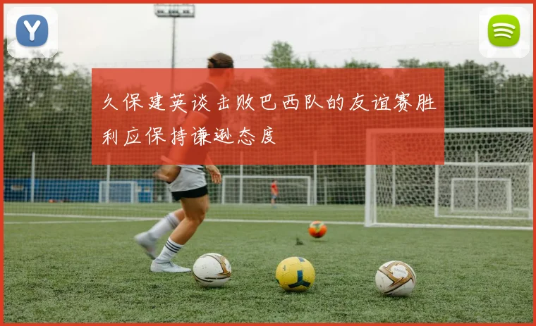 久保建英谈击败巴西队的友谊赛胜利应保持谦逊态度