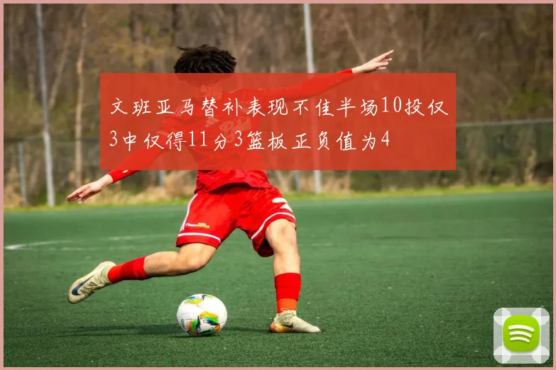 文班亚马替补表现不佳半场10投仅3中仅得11分3篮板正负值为4