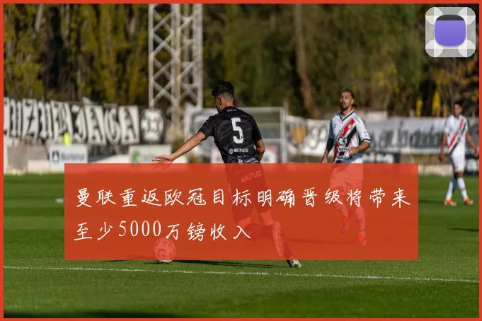 曼联重返欧冠目标明确晋级将带来至少5000万镑收入