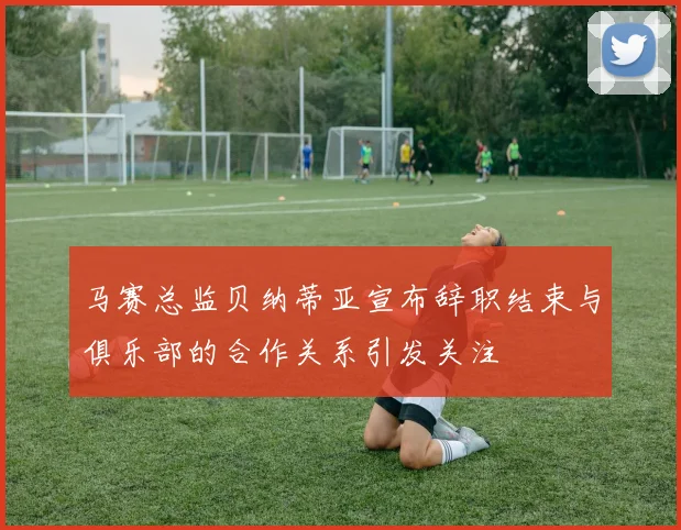 马赛总监贝纳蒂亚宣布辞职结束与俱乐部的合作关系引发关注