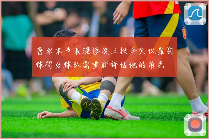 普尔末节表现惨淡三投全失仅靠罚球得分球队需重新评估他的角色