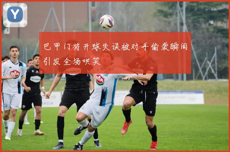 巴甲门将开球失误被对手偷袭瞬间引发全场哄笑
