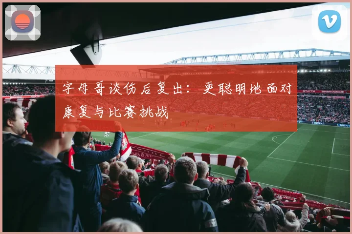 字母哥谈伤后复出：更聪明地面对康复与比赛挑战