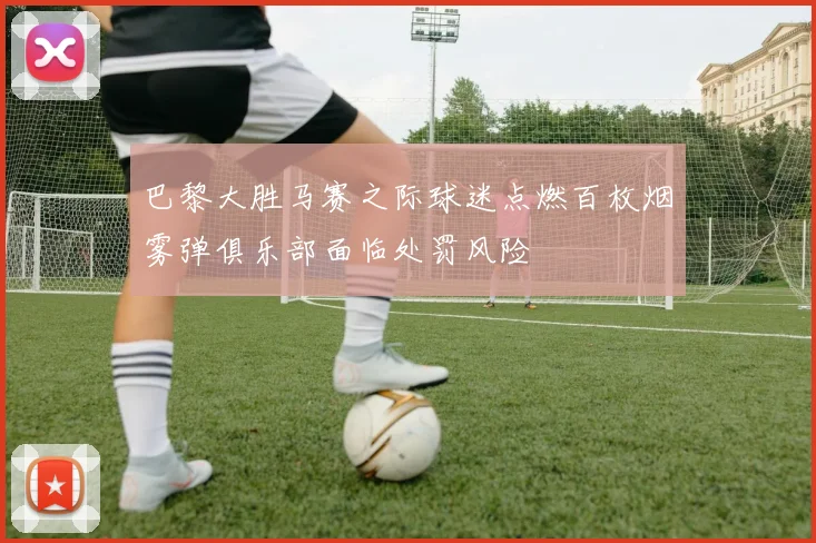 巴黎大胜马赛之际球迷点燃百枚烟雾弹俱乐部面临处罚风险