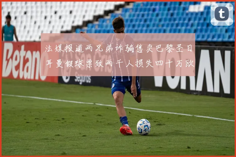 法媒报道两兄弟诈骗售卖巴黎圣日耳曼假球票致两千人损失四十万欧元