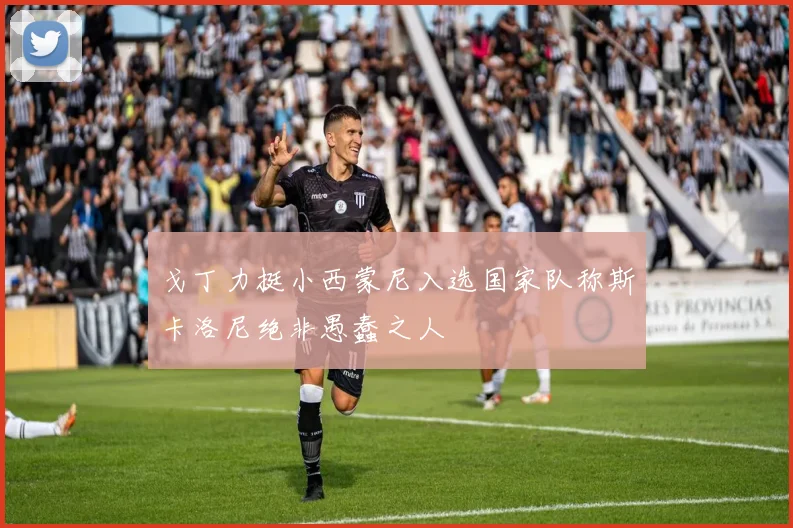 戈丁力挺小西蒙尼入选国家队称斯卡洛尼绝非愚蠢之人