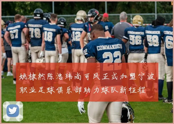 姚棣然陈浩玮尚可风正式加盟宁波职业足球俱乐部助力球队新征程