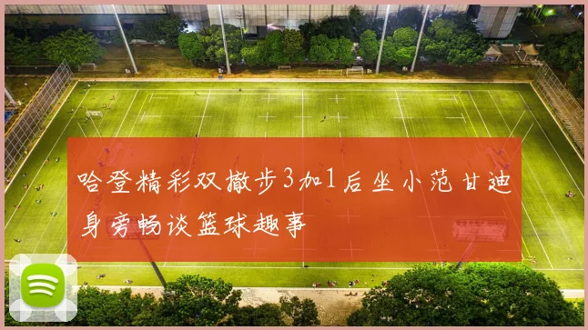 哈登精彩双撤步3加1后坐小范甘迪身旁畅谈篮球趣事