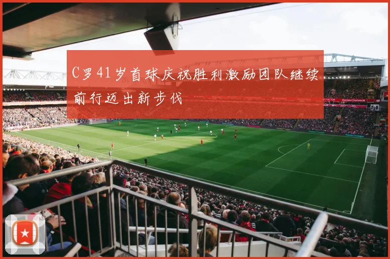 C罗41岁首球庆祝胜利激励团队继续前行迈出新步伐