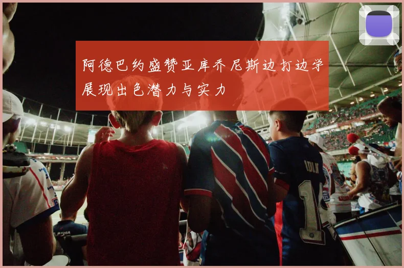 阿德巴约盛赞亚库乔尼斯边打边学展现出色潜力与实力