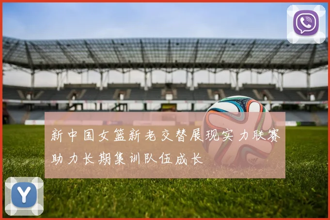 新中国女篮新老交替展现实力联赛助力长期集训队伍成长