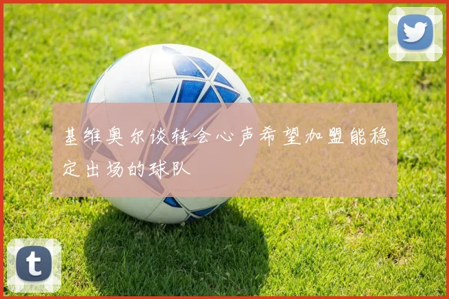 基维奥尔谈转会心声希望加盟能稳定出场的球队