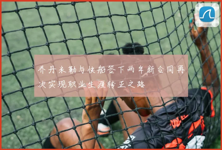 乔丹米勒与快船签下两年新合同再次实现职业生涯转正之路