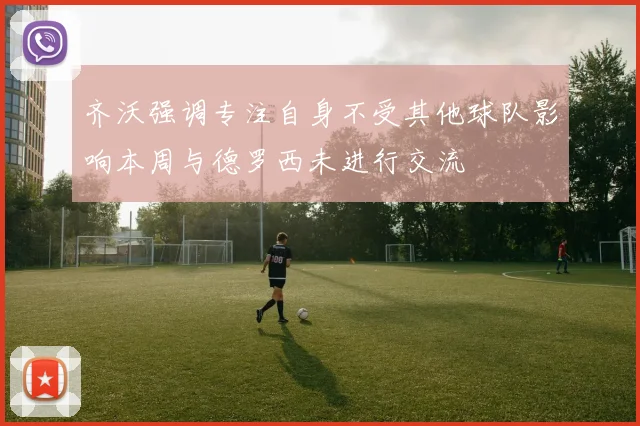 齐沃强调专注自身不受其他球队影响本周与德罗西未进行交流