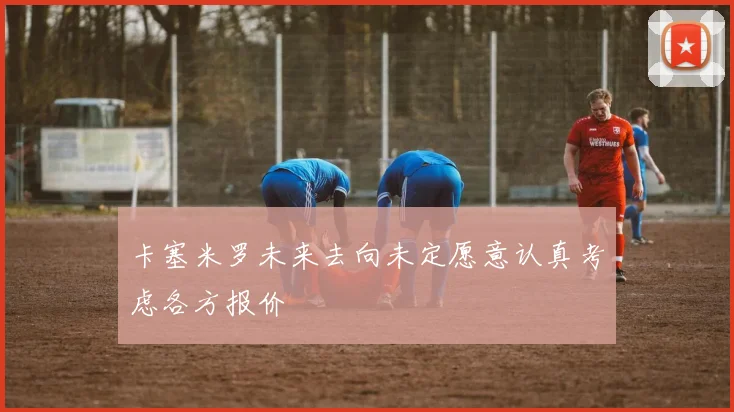卡塞米罗未来去向未定愿意认真考虑各方报价