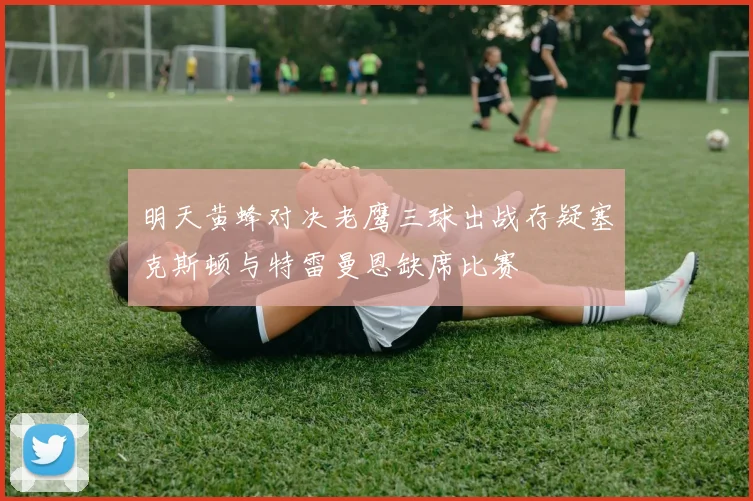 明天黄蜂对决老鹰三球出战存疑塞克斯顿与特雷曼恩缺席比赛